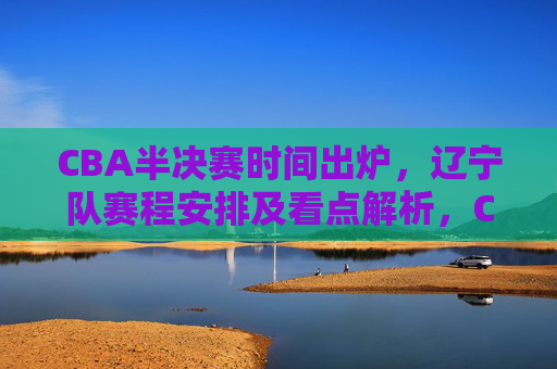 CBA半决赛时间出炉,辽宁队赛程安排及看点解析,CBA半决赛时间出炉 辽宁队赛程安排及看点解析