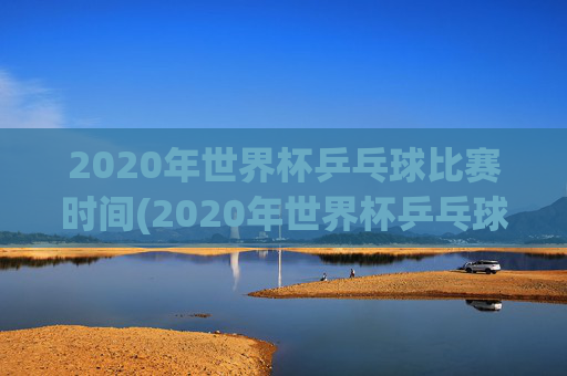 2020年世界杯乒乓球比赛时间(2020年世界杯乒乓球比赛时间表)