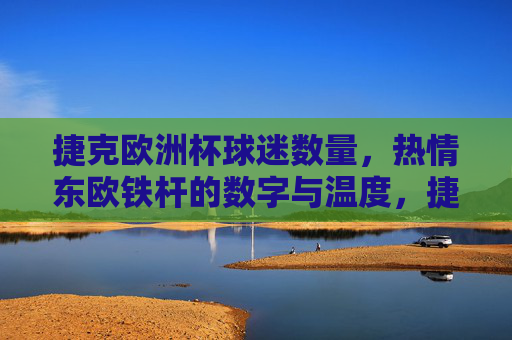 捷克欧洲杯球迷数量,热情东欧铁杆的数字与温度,捷克欧洲杯,东欧铁杆球迷的数量与热情