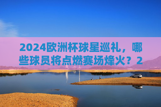 2024欧洲杯球星巡礼，哪些球员将点燃赛场烽火？2024欧洲杯球星巡礼，赛场烽火，星将点燃