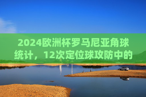 2024欧洲杯罗马尼亚角球统计，12次定位球攻防中的战术密码，2024欧洲杯罗马尼亚角球统计，12次定位球攻防中的战术密码