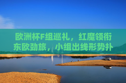 欧洲杯F组巡礼，红魔领衔东欧劲旅，小组出线形势扑朔迷离，欧洲杯F组，红魔领衔东欧劲旅，出线形势扑朔迷离