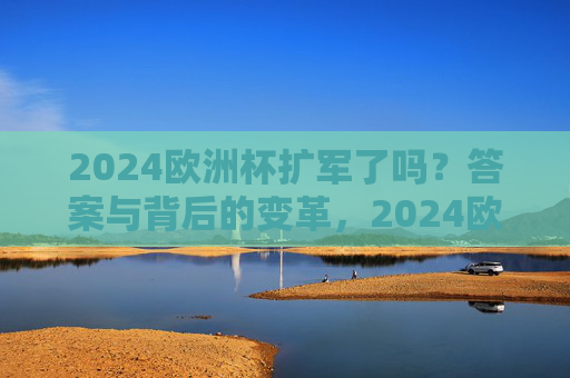 2024欧洲杯扩军了吗？答案与背后的变革，2024欧洲杯扩军，答案与背后的变革