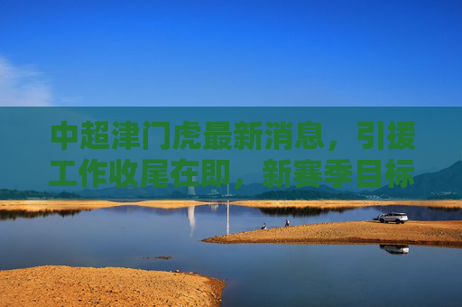 中超津门虎最新消息,引援工作收尾在即,新赛季目标剑联赛前六,中超津门虎引援收尾在即 新赛季目标剑指前六