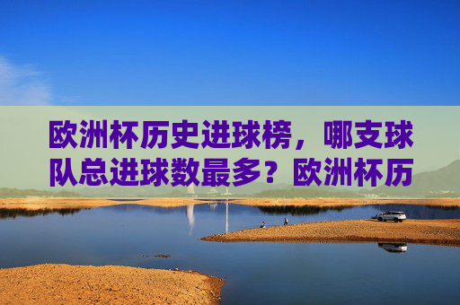 欧洲杯历史进球榜,哪支球队总进球数最多?欧洲杯历史进球榜,哪支球队总进球数最多?