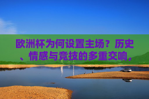 欧洲杯为何设置主场?历史、情感与竞技的多重交响,欧洲杯主场,历史、情感与竞技的三重奏