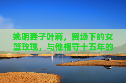 姚明妻子叶莉,赛场下的女篮玫瑰,与他相守十五年的低调爱人,女篮玫瑰叶莉,十五年低调相伴姚明