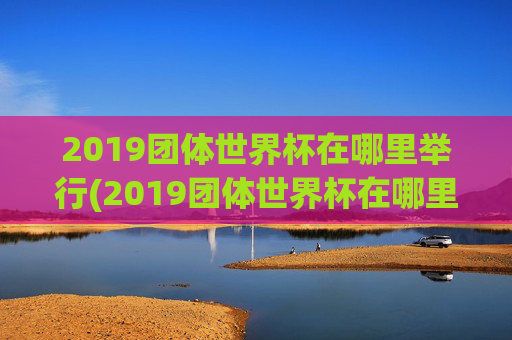 2019团体世界杯在哪里举行(2019团体世界杯在哪里举行的)