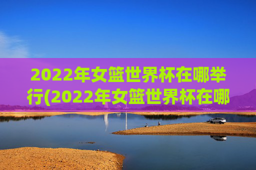 2022年女篮世界杯在哪举行(2022年女篮世界杯在哪举行的)