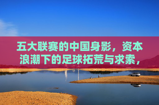 五大联赛的中国身影,资本浪潮下的足球拓荒与求索,五大联赛的中国身影,资本浪潮下的足球拓荒与求索