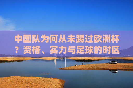 中国队为何从未踢过欧洲杯?资格、实力与足球的时区差距,中国队为何从未踢过欧洲杯?资格、实力与足球时区差距