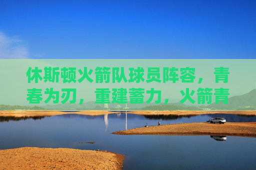 休斯顿火箭队球员阵容,青春为刃,重建蓄力,火箭青春为刃,重建蓄力