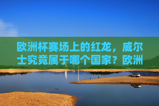 欧洲杯赛场上的红龙，威尔士究竟属于哪个国家？欧洲杯红龙威尔士究竟属于哪个国家？