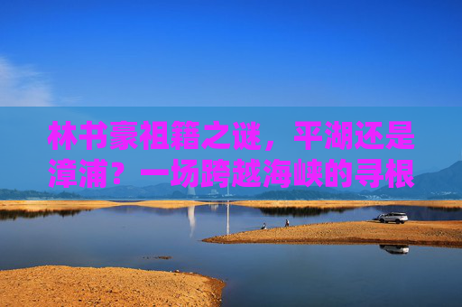 林书豪祖籍之谜,平湖还是漳浦?一场跨越海峡的寻根之旅,林书豪海峡寻根,平湖与漳浦的祖籍之谜