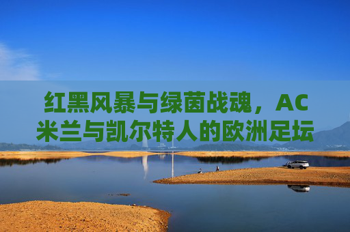 红黑风暴与绿茵战魂,AC米兰与凯尔特人的欧洲足坛经典对决,红黑风暴与绿茵战魂,欧洲足坛经典对决