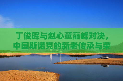 丁俊晖与赵心童巅峰对决，中国斯诺克的新老传承与荣耀之战，丁俊晖赵心童巅峰对决，中国斯诺克新老传承荣耀之战