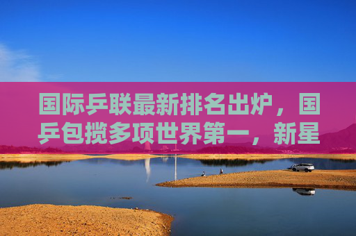 国际乒联最新排名出炉，国乒包揽多项世界第一，新星闪耀竞技舞台，国乒包揽国际乒联多项世界第一 新星闪耀竞技舞台
