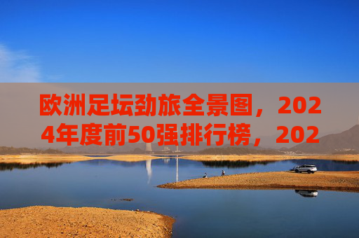 欧洲足坛劲旅全景图,2024年度前50强排行榜,2024欧洲足坛劲旅前50强全景排行榜