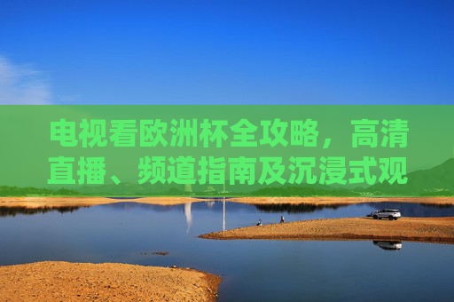 电视看欧洲杯全攻略，高清直播、频道指南及沉浸式观赛技巧，电视看欧洲杯全攻略，高清直播、频道指南与沉浸式观赛技巧