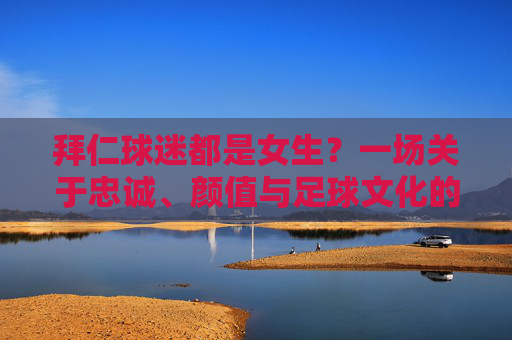 拜仁球迷都是女生?一场关于忠诚、颜值与足球文化的浪漫误读,拜仁球迷都是女生?忠诚、颜值与足球文化的浪漫误读