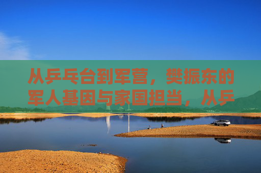 从乒乓台到军营,樊振东的军人基因与家国担当,从乒乓台到军营,樊振东的军人基因与家国担当