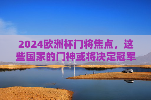 2024欧洲杯门将焦点，这些国家的门神或将决定冠军归属！2024欧洲杯门神或将左右冠军归属