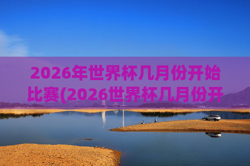 2026年世界杯几月份开始比赛(2026世界杯几月份开始)