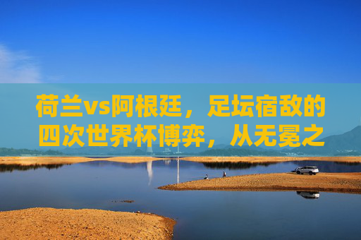 荷兰vs阿根廷,足坛宿敌的四次世界杯博弈,从无冕之王到潘帕斯雄鹰的恩怨情仇,荷兰vs阿根廷,四次世界杯宿敌对决,无冕之王与潘帕斯雄鹰的恩怨