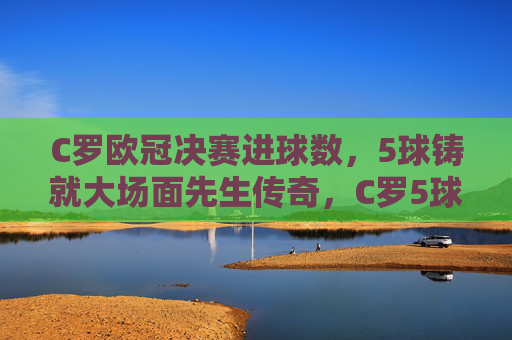 C罗欧冠决赛进球数,5球铸就大场面先生传奇,C罗5球铸就欧冠决赛大场面先生传奇