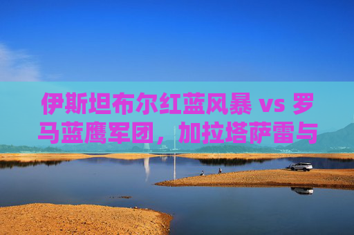伊斯坦布尔红蓝风暴 vs 罗马蓝鹰军团，加拉塔萨雷与拉齐奥的欧联红蓝对决，欧联红蓝对决，加拉塔萨雷风暴战拉齐奥蓝鹰