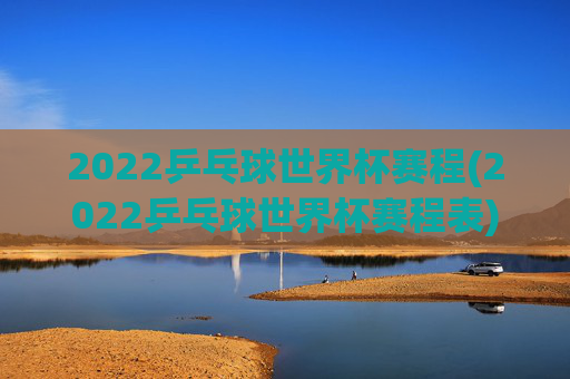 2022乒乓球世界杯赛程(2022乒乓球世界杯赛程表)