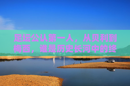 足坛公认第一人，从贝利到梅西，谁是历史长河中的终极答案？贝利与梅西，足坛第一人的历史终极答案？