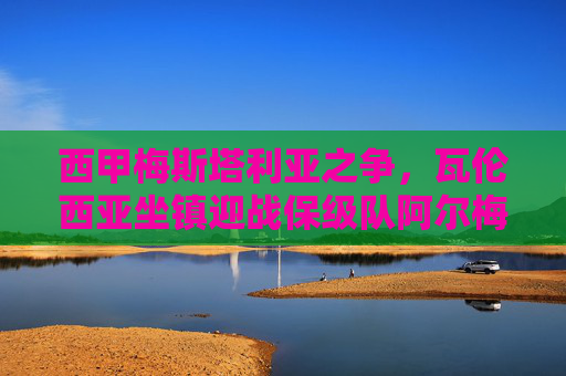 西甲梅斯塔利亚之争，瓦伦西亚坐镇迎战保级队阿尔梅里亚，谁能打破僵局？西甲梅斯塔利亚之战，瓦伦西亚迎战保级队阿尔梅里亚，谁能破僵局？