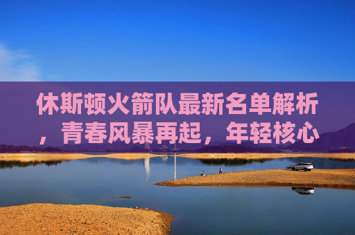 休斯顿火箭队最新名单解析，青春风暴再起，年轻核心能否扛起重建大旗？休斯顿火箭青春风暴再起，年轻核心扛起重建大旗