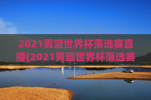 2021男篮世界杯落选赛直播(2021男篮世界杯落选赛直播回放)