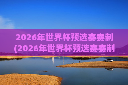 2026年世界杯预选赛赛制(2026年世界杯预选赛赛制规则)