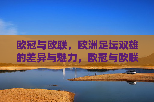 欧冠与欧联,欧洲足坛双雄的差异与魅力,欧冠与欧联,欧洲足坛双雄的差异魅力