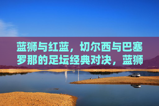 蓝狮与红蓝，切尔西与巴塞罗那的足坛经典对决，蓝狮与红蓝，切尔西与巴萨足坛经典对决