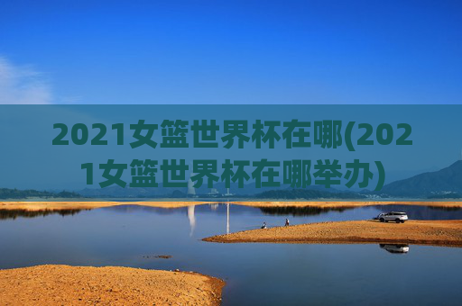 2021女篮世界杯在哪(2021女篮世界杯在哪举办)