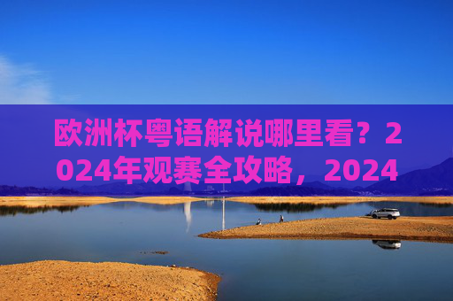 欧洲杯粤语解说哪里看？2024年观赛全攻略，2024欧洲杯粤语解说观赛全攻略