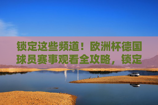 锁定这些频道!欧洲杯德国球员赛事观看全攻略,锁定频道!欧洲杯德国球员赛事观看全攻略