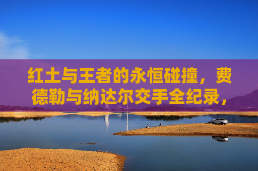 红土与王者的永恒碰撞,费德勒与纳达尔交手全纪录,红土与王者的永恒碰撞,费德勒与纳达尔交手全纪录