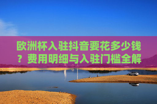 欧洲杯入驻抖音要花多少钱?费用明细与入驻门槛全解析,欧洲杯入驻抖音费用明细与门槛全解析