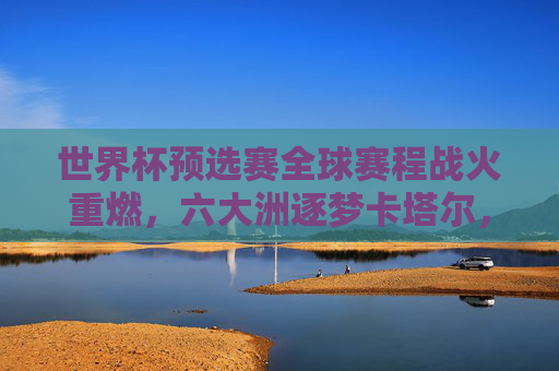 世界杯预选赛全球赛程战火重燃,六大洲逐梦卡塔尔,32强席位争夺白热化,世界杯预选赛全球战火重燃,六大洲32强席位争夺白热化