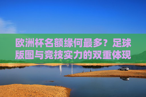 欧洲杯名额缘何最多？足球版图与竞技实力的双重体现，欧洲杯名额最多，足球版图与竞技实力的双重体现