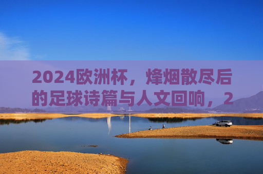 2024欧洲杯,烽烟散尽后的足球诗篇与人文回响,2024欧洲杯落幕,足球诗篇与人文回响