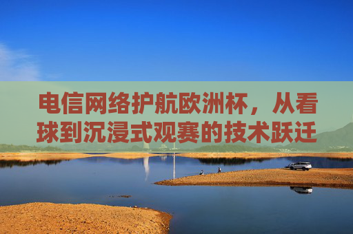 电信网络护航欧洲杯,从看球到沉浸式观赛的技术跃迁,电信网络护航欧洲杯,沉浸式观赛的技术跃迁