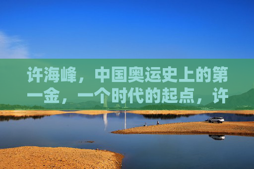 许海峰,中国奥运史上的第一金,一个时代的起点,许海峰,中国奥运首金,时代起点