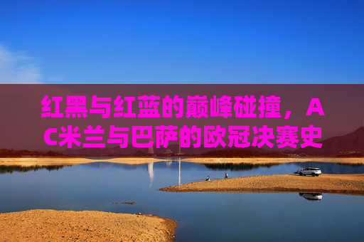 红黑与红蓝的巅峰碰撞，AC米兰与巴萨的欧冠决赛史诗，红黑红蓝巅峰对决，AC米兰巴萨欧冠史诗
