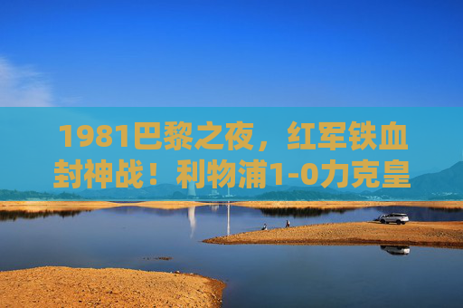1981巴黎之夜，红军铁血封神战！利物浦1-0力克皇马捧起欧冠冠军，1981巴黎之夜，红军铁血封神，1-0力克皇马捧起欧冠